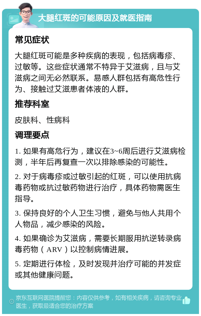 大腿红斑的可能原因及就医指南 常见症状 大腿红斑可能是多种疾病的表现，包括病毒疹、过敏等。这些症状通常不特异于艾滋病，且与艾滋病之间无必然联系。易感人群包括有高危性行为、接触过艾滋患者体液的人群。 推荐科室 皮肤科、性病科 调理要点 1. 如果有高危行为，建议在3~6周后进行艾滋病检测，半年后再复查一次以排除感染的可能性。 2. 对于病毒疹或过敏引起的红斑，可以使用抗病毒药物或抗过敏药物进行治疗，具体药物需医生指导。 3. 保持良好的个人卫生习惯，避免与他人共用个人物品，减少感染的风险。 4. 如果确诊为艾滋病，需要长期服用抗逆转录病毒药物（ARV）以控制病情进展。 5. 定期进行体检，及时发现并治疗可能的并发症或其他健康问题。