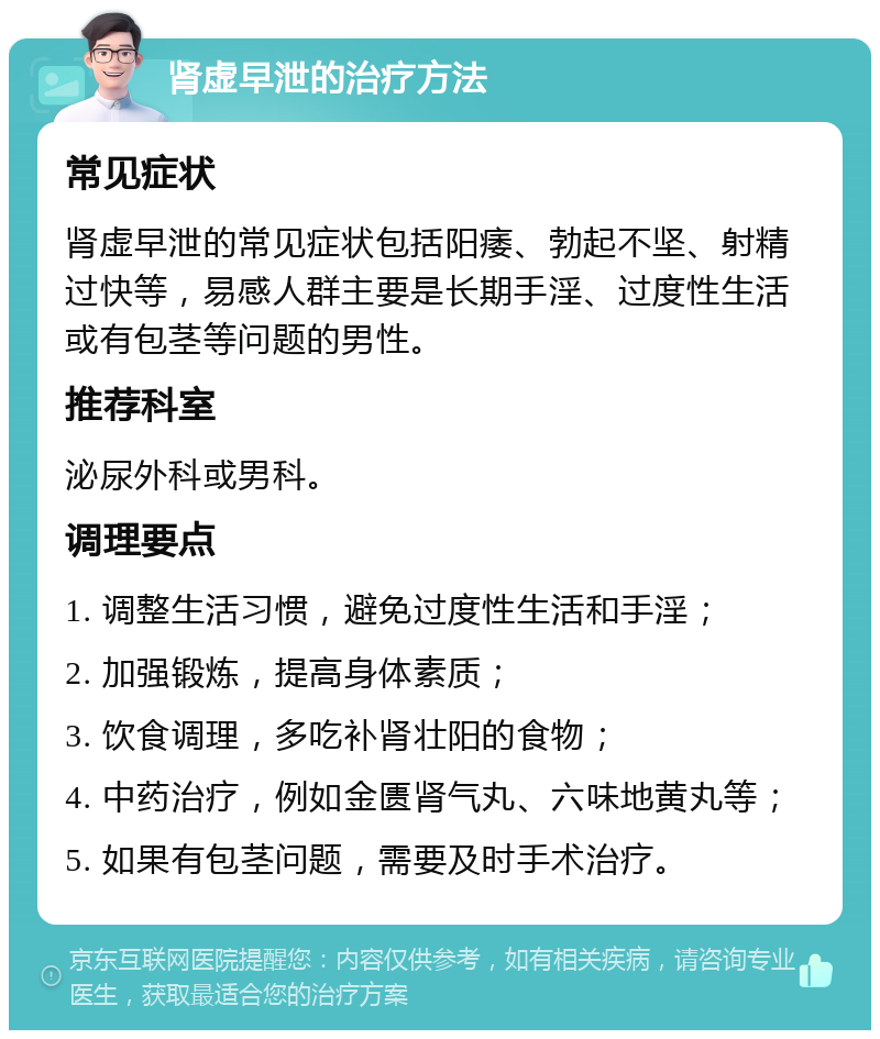 肾虚早泄的治疗方法 常见症状 肾虚早泄的常见症状包括阳痿、勃起不坚、射精过快等，易感人群主要是长期手淫、过度性生活或有包茎等问题的男性。 推荐科室 泌尿外科或男科。 调理要点 1. 调整生活习惯，避免过度性生活和手淫； 2. 加强锻炼，提高身体素质； 3. 饮食调理，多吃补肾壮阳的食物； 4. 中药治疗，例如金匮肾气丸、六味地黄丸等； 5. 如果有包茎问题，需要及时手术治疗。