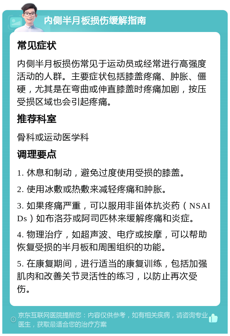 内侧半月板损伤缓解指南 常见症状 内侧半月板损伤常见于运动员或经常进行高强度活动的人群。主要症状包括膝盖疼痛、肿胀、僵硬，尤其是在弯曲或伸直膝盖时疼痛加剧，按压受损区域也会引起疼痛。 推荐科室 骨科或运动医学科 调理要点 1. 休息和制动，避免过度使用受损的膝盖。 2. 使用冰敷或热敷来减轻疼痛和肿胀。 3. 如果疼痛严重，可以服用非甾体抗炎药（NSAIDs）如布洛芬或阿司匹林来缓解疼痛和炎症。 4. 物理治疗，如超声波、电疗或按摩，可以帮助恢复受损的半月板和周围组织的功能。 5. 在康复期间，进行适当的康复训练，包括加强肌肉和改善关节灵活性的练习，以防止再次受伤。