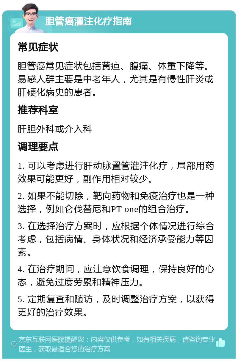 胆管癌灌注化疗指南 常见症状 胆管癌常见症状包括黄疸、腹痛、体重下降等。易感人群主要是中老年人，尤其是有慢性肝炎或肝硬化病史的患者。 推荐科室 肝胆外科或介入科 调理要点 1. 可以考虑进行肝动脉置管灌注化疗，局部用药效果可能更好，副作用相对较少。 2. 如果不能切除，靶向药物和免疫治疗也是一种选择，例如仑伐替尼和PT one的组合治疗。 3. 在选择治疗方案时，应根据个体情况进行综合考虑，包括病情、身体状况和经济承受能力等因素。 4. 在治疗期间，应注意饮食调理，保持良好的心态，避免过度劳累和精神压力。 5. 定期复查和随访，及时调整治疗方案，以获得更好的治疗效果。