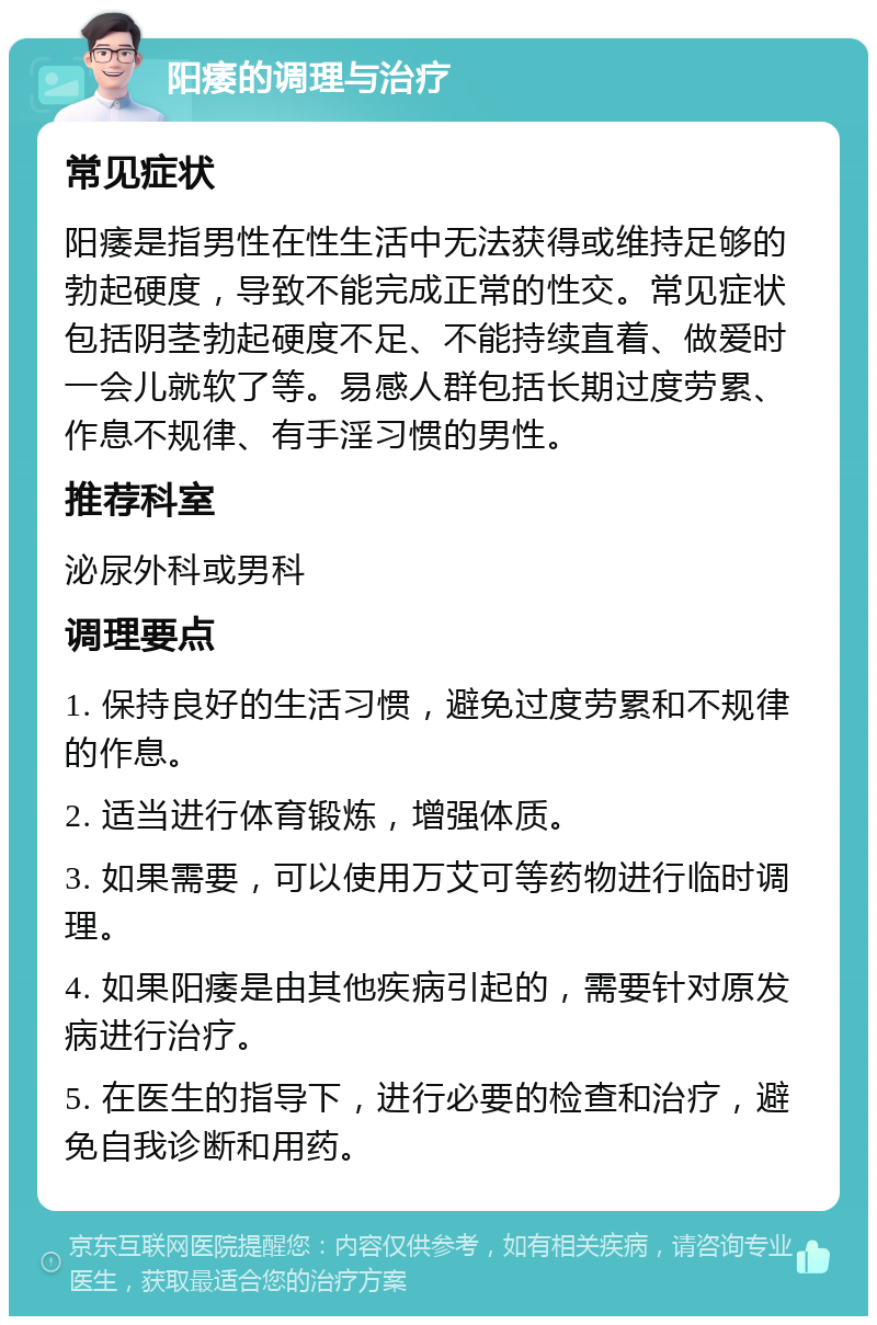 阳痿的调理与治疗 常见症状 阳痿是指男性在性生活中无法获得或维持足够的勃起硬度，导致不能完成正常的性交。常见症状包括阴茎勃起硬度不足、不能持续直着、做爱时一会儿就软了等。易感人群包括长期过度劳累、作息不规律、有手淫习惯的男性。 推荐科室 泌尿外科或男科 调理要点 1. 保持良好的生活习惯，避免过度劳累和不规律的作息。 2. 适当进行体育锻炼，增强体质。 3. 如果需要，可以使用万艾可等药物进行临时调理。 4. 如果阳痿是由其他疾病引起的，需要针对原发病进行治疗。 5. 在医生的指导下，进行必要的检查和治疗，避免自我诊断和用药。