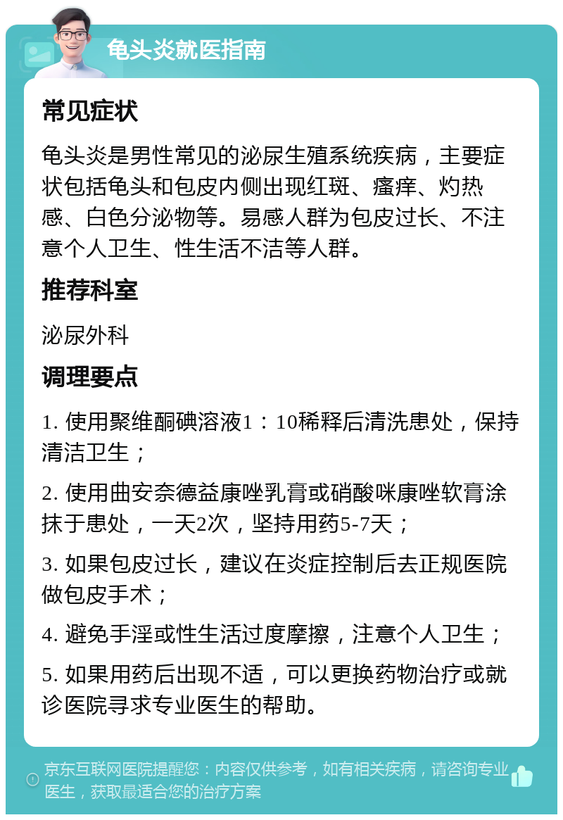 龟头炎就医指南 常见症状 龟头炎是男性常见的泌尿生殖系统疾病，主要症状包括龟头和包皮内侧出现红斑、瘙痒、灼热感、白色分泌物等。易感人群为包皮过长、不注意个人卫生、性生活不洁等人群。 推荐科室 泌尿外科 调理要点 1. 使用聚维酮碘溶液1：10稀释后清洗患处，保持清洁卫生； 2. 使用曲安奈德益康唑乳膏或硝酸咪康唑软膏涂抹于患处，一天2次，坚持用药5-7天； 3. 如果包皮过长，建议在炎症控制后去正规医院做包皮手术； 4. 避免手淫或性生活过度摩擦，注意个人卫生； 5. 如果用药后出现不适，可以更换药物治疗或就诊医院寻求专业医生的帮助。