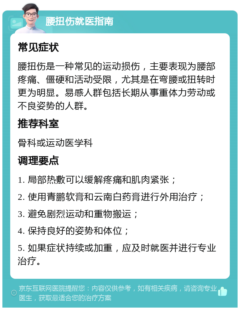 腰扭伤就医指南 常见症状 腰扭伤是一种常见的运动损伤，主要表现为腰部疼痛、僵硬和活动受限，尤其是在弯腰或扭转时更为明显。易感人群包括长期从事重体力劳动或不良姿势的人群。 推荐科室 骨科或运动医学科 调理要点 1. 局部热敷可以缓解疼痛和肌肉紧张； 2. 使用青鹏软膏和云南白药膏进行外用治疗； 3. 避免剧烈运动和重物搬运； 4. 保持良好的姿势和体位； 5. 如果症状持续或加重，应及时就医并进行专业治疗。