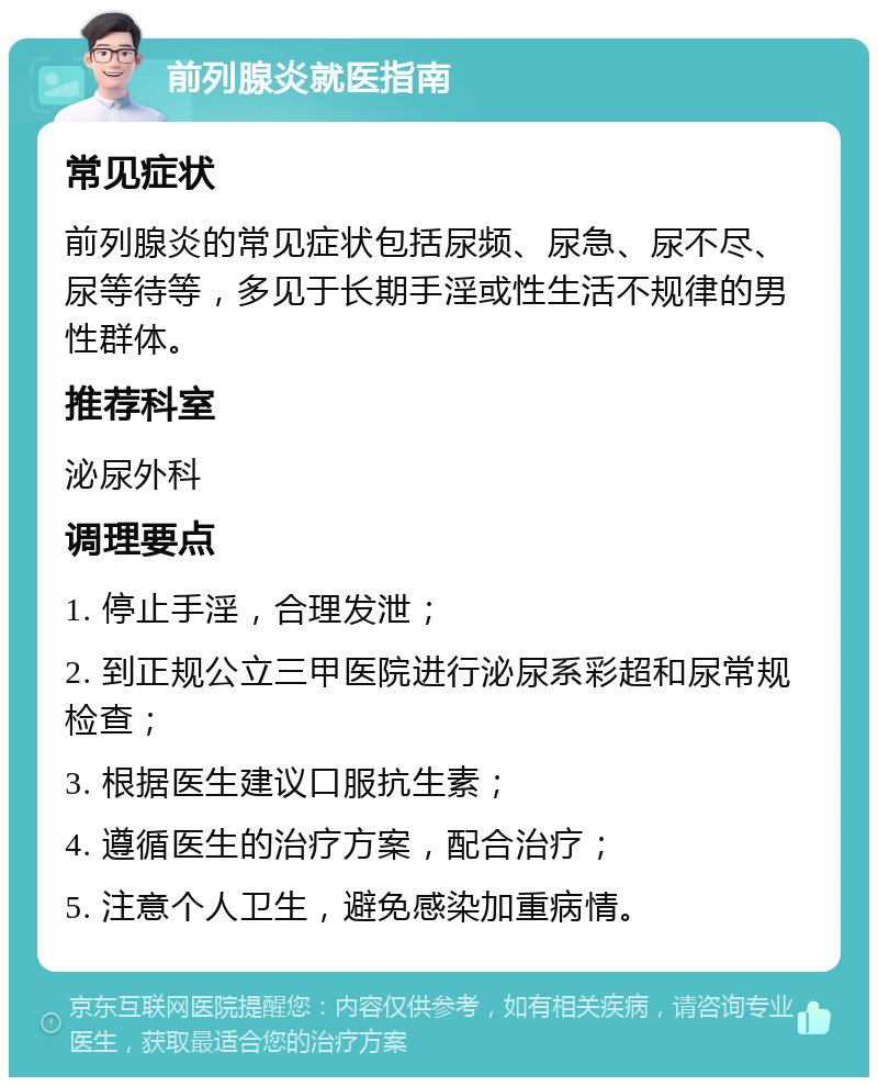 前列腺炎就医指南 常见症状 前列腺炎的常见症状包括尿频、尿急、尿不尽、尿等待等，多见于长期手淫或性生活不规律的男性群体。 推荐科室 泌尿外科 调理要点 1. 停止手淫，合理发泄； 2. 到正规公立三甲医院进行泌尿系彩超和尿常规检查； 3. 根据医生建议口服抗生素； 4. 遵循医生的治疗方案，配合治疗； 5. 注意个人卫生，避免感染加重病情。