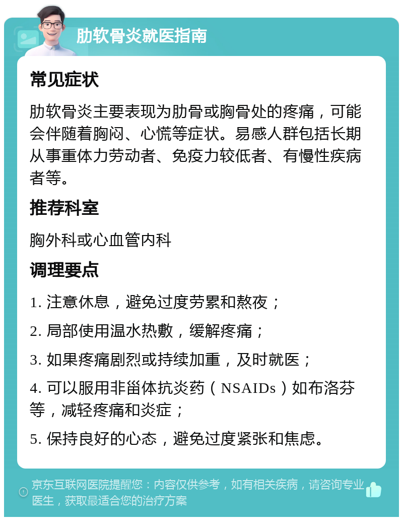 肋软骨炎就医指南 常见症状 肋软骨炎主要表现为肋骨或胸骨处的疼痛，可能会伴随着胸闷、心慌等症状。易感人群包括长期从事重体力劳动者、免疫力较低者、有慢性疾病者等。 推荐科室 胸外科或心血管内科 调理要点 1. 注意休息，避免过度劳累和熬夜； 2. 局部使用温水热敷，缓解疼痛； 3. 如果疼痛剧烈或持续加重，及时就医； 4. 可以服用非甾体抗炎药（NSAIDs）如布洛芬等，减轻疼痛和炎症； 5. 保持良好的心态，避免过度紧张和焦虑。