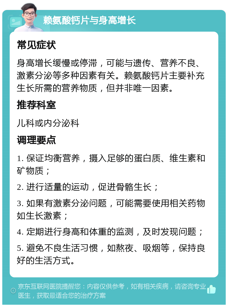 赖氨酸钙片与身高增长 常见症状 身高增长缓慢或停滞，可能与遗传、营养不良、激素分泌等多种因素有关。赖氨酸钙片主要补充生长所需的营养物质，但并非唯一因素。 推荐科室 儿科或内分泌科 调理要点 1. 保证均衡营养，摄入足够的蛋白质、维生素和矿物质； 2. 进行适量的运动，促进骨骼生长； 3. 如果有激素分泌问题，可能需要使用相关药物如生长激素； 4. 定期进行身高和体重的监测，及时发现问题； 5. 避免不良生活习惯，如熬夜、吸烟等，保持良好的生活方式。