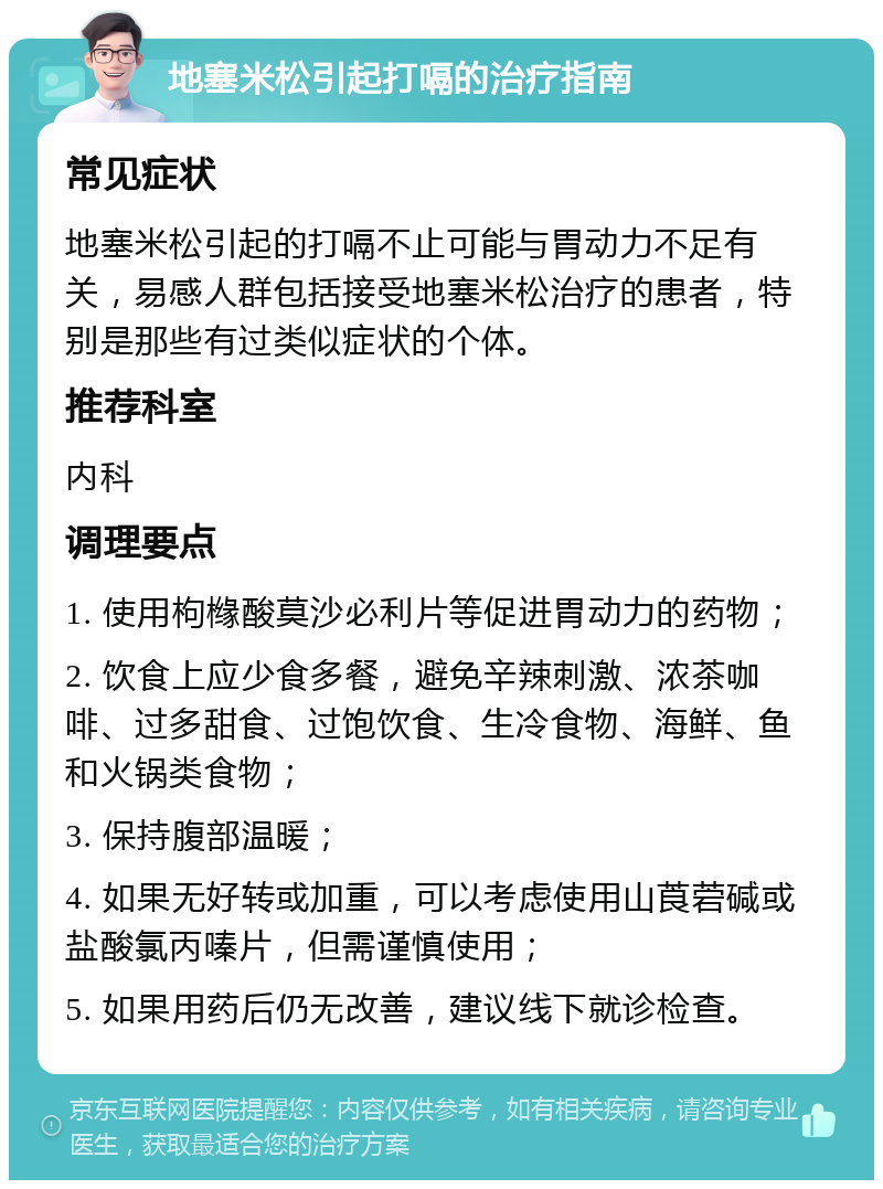 地塞米松引起打嗝的治疗指南 常见症状 地塞米松引起的打嗝不止可能与胃动力不足有关，易感人群包括接受地塞米松治疗的患者，特别是那些有过类似症状的个体。 推荐科室 内科 调理要点 1. 使用枸橼酸莫沙必利片等促进胃动力的药物； 2. 饮食上应少食多餐，避免辛辣刺激、浓茶咖啡、过多甜食、过饱饮食、生冷食物、海鲜、鱼和火锅类食物； 3. 保持腹部温暖； 4. 如果无好转或加重，可以考虑使用山莨菪碱或盐酸氯丙嗪片，但需谨慎使用； 5. 如果用药后仍无改善，建议线下就诊检查。