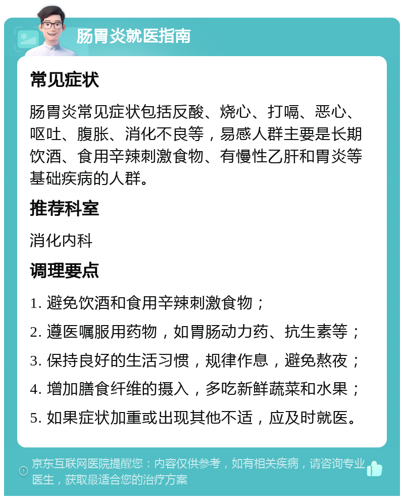 肠胃炎就医指南 常见症状 肠胃炎常见症状包括反酸、烧心、打嗝、恶心、呕吐、腹胀、消化不良等，易感人群主要是长期饮酒、食用辛辣刺激食物、有慢性乙肝和胃炎等基础疾病的人群。 推荐科室 消化内科 调理要点 1. 避免饮酒和食用辛辣刺激食物； 2. 遵医嘱服用药物，如胃肠动力药、抗生素等； 3. 保持良好的生活习惯，规律作息，避免熬夜； 4. 增加膳食纤维的摄入，多吃新鲜蔬菜和水果； 5. 如果症状加重或出现其他不适，应及时就医。