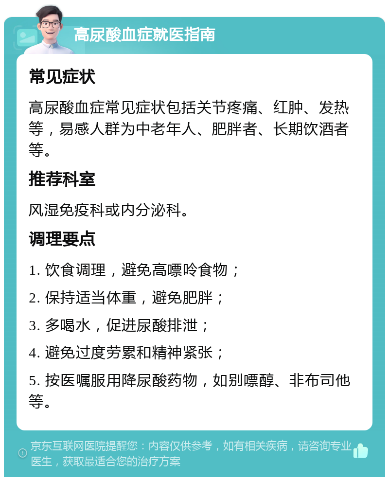 高尿酸血症就医指南 常见症状 高尿酸血症常见症状包括关节疼痛、红肿、发热等，易感人群为中老年人、肥胖者、长期饮酒者等。 推荐科室 风湿免疫科或内分泌科。 调理要点 1. 饮食调理，避免高嘌呤食物； 2. 保持适当体重，避免肥胖； 3. 多喝水，促进尿酸排泄； 4. 避免过度劳累和精神紧张； 5. 按医嘱服用降尿酸药物，如别嘌醇、非布司他等。