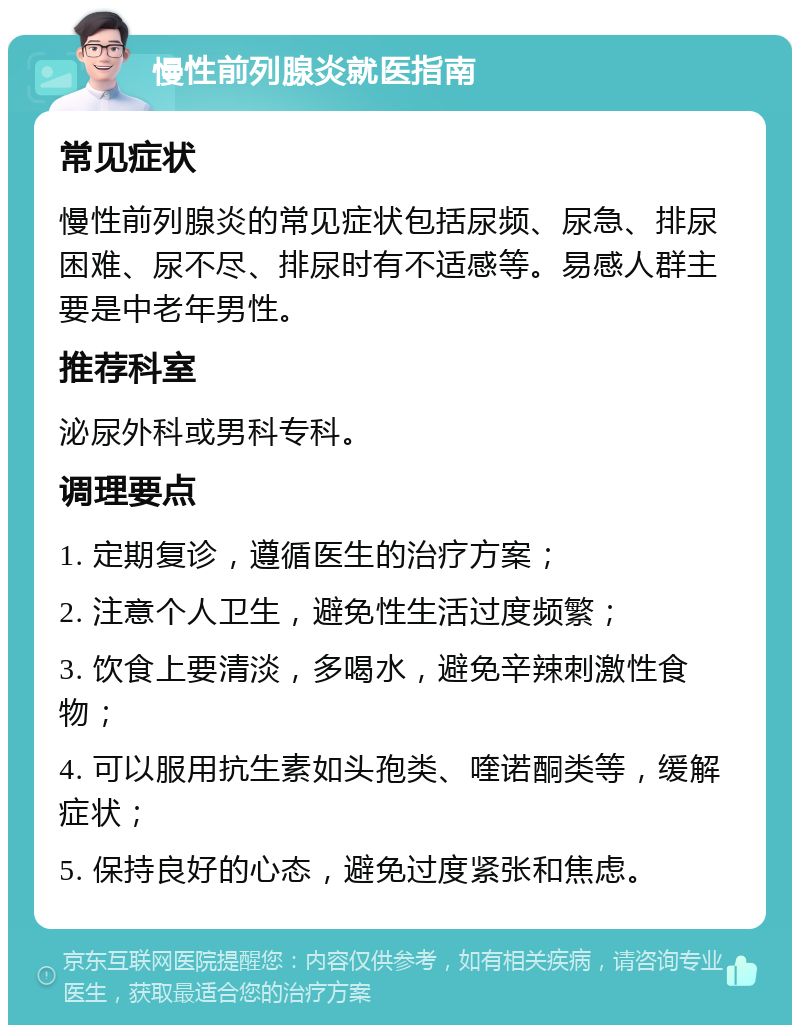 慢性前列腺炎就医指南 常见症状 慢性前列腺炎的常见症状包括尿频、尿急、排尿困难、尿不尽、排尿时有不适感等。易感人群主要是中老年男性。 推荐科室 泌尿外科或男科专科。 调理要点 1. 定期复诊，遵循医生的治疗方案； 2. 注意个人卫生，避免性生活过度频繁； 3. 饮食上要清淡，多喝水，避免辛辣刺激性食物； 4. 可以服用抗生素如头孢类、喹诺酮类等，缓解症状； 5. 保持良好的心态，避免过度紧张和焦虑。