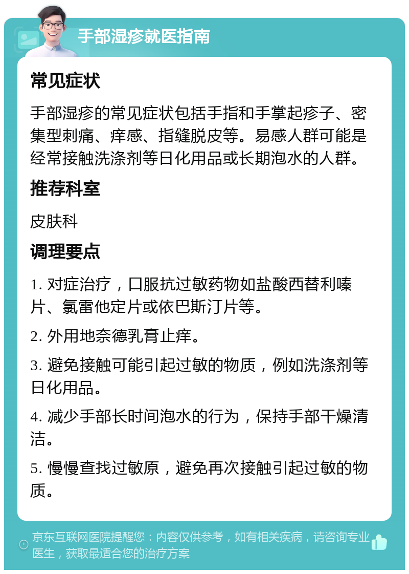 手部湿疹就医指南 常见症状 手部湿疹的常见症状包括手指和手掌起疹子、密集型刺痛、痒感、指缝脱皮等。易感人群可能是经常接触洗涤剂等日化用品或长期泡水的人群。 推荐科室 皮肤科 调理要点 1. 对症治疗，口服抗过敏药物如盐酸西替利嗪片、氯雷他定片或依巴斯汀片等。 2. 外用地奈德乳膏止痒。 3. 避免接触可能引起过敏的物质，例如洗涤剂等日化用品。 4. 减少手部长时间泡水的行为，保持手部干燥清洁。 5. 慢慢查找过敏原，避免再次接触引起过敏的物质。