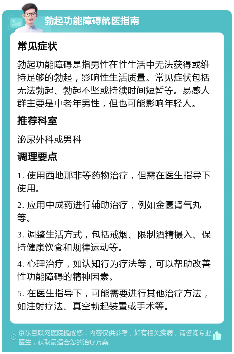 勃起功能障碍就医指南 常见症状 勃起功能障碍是指男性在性生活中无法获得或维持足够的勃起，影响性生活质量。常见症状包括无法勃起、勃起不坚或持续时间短暂等。易感人群主要是中老年男性，但也可能影响年轻人。 推荐科室 泌尿外科或男科 调理要点 1. 使用西地那非等药物治疗，但需在医生指导下使用。 2. 应用中成药进行辅助治疗，例如金匮肾气丸等。 3. 调整生活方式，包括戒烟、限制酒精摄入、保持健康饮食和规律运动等。 4. 心理治疗，如认知行为疗法等，可以帮助改善性功能障碍的精神因素。 5. 在医生指导下，可能需要进行其他治疗方法，如注射疗法、真空勃起装置或手术等。