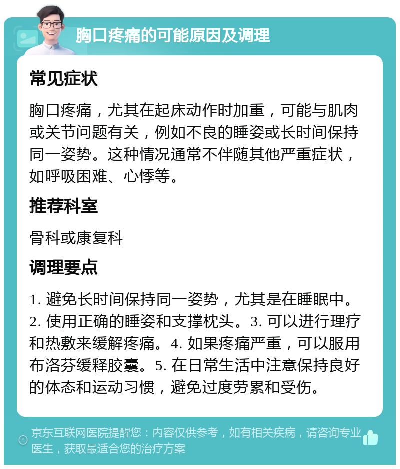 胸口疼痛的可能原因及调理 常见症状 胸口疼痛，尤其在起床动作时加重，可能与肌肉或关节问题有关，例如不良的睡姿或长时间保持同一姿势。这种情况通常不伴随其他严重症状，如呼吸困难、心悸等。 推荐科室 骨科或康复科 调理要点 1. 避免长时间保持同一姿势，尤其是在睡眠中。2. 使用正确的睡姿和支撑枕头。3. 可以进行理疗和热敷来缓解疼痛。4. 如果疼痛严重，可以服用布洛芬缓释胶囊。5. 在日常生活中注意保持良好的体态和运动习惯，避免过度劳累和受伤。