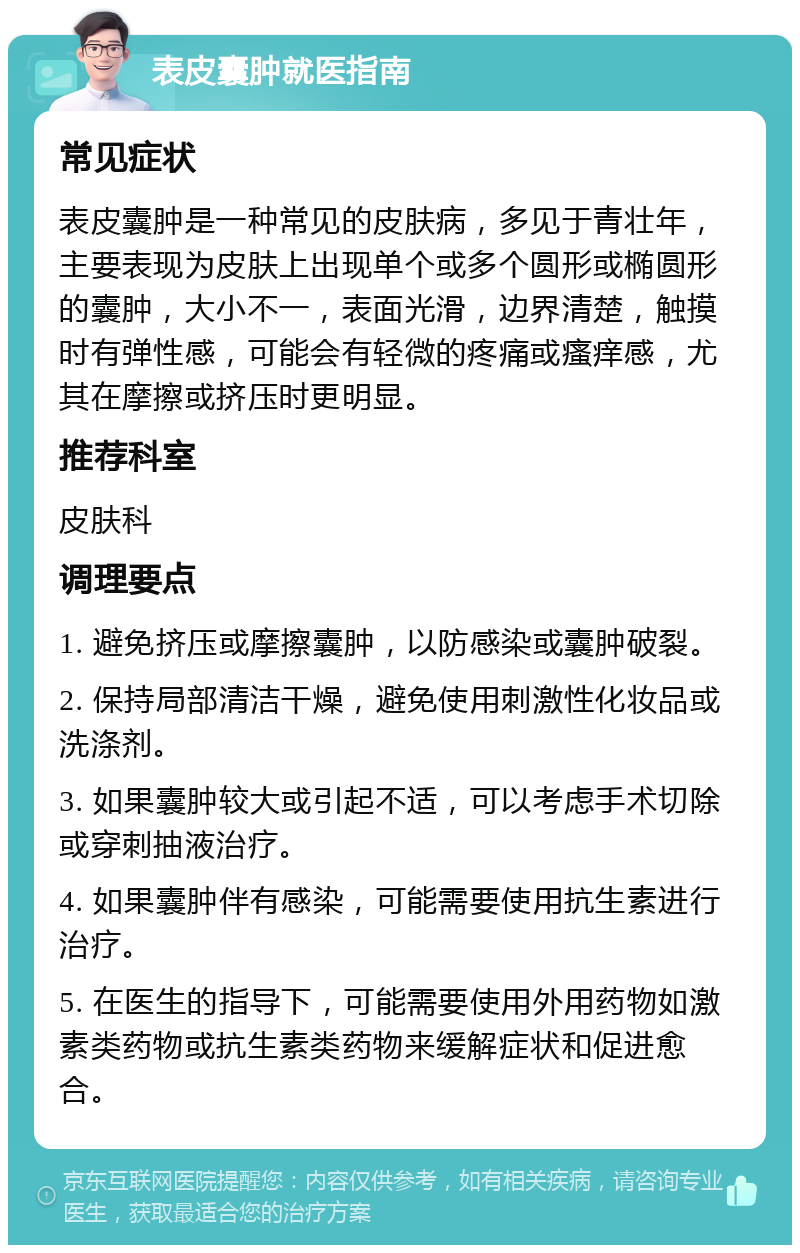 表皮囊肿就医指南 常见症状 表皮囊肿是一种常见的皮肤病，多见于青壮年，主要表现为皮肤上出现单个或多个圆形或椭圆形的囊肿，大小不一，表面光滑，边界清楚，触摸时有弹性感，可能会有轻微的疼痛或瘙痒感，尤其在摩擦或挤压时更明显。 推荐科室 皮肤科 调理要点 1. 避免挤压或摩擦囊肿，以防感染或囊肿破裂。 2. 保持局部清洁干燥，避免使用刺激性化妆品或洗涤剂。 3. 如果囊肿较大或引起不适，可以考虑手术切除或穿刺抽液治疗。 4. 如果囊肿伴有感染，可能需要使用抗生素进行治疗。 5. 在医生的指导下，可能需要使用外用药物如激素类药物或抗生素类药物来缓解症状和促进愈合。