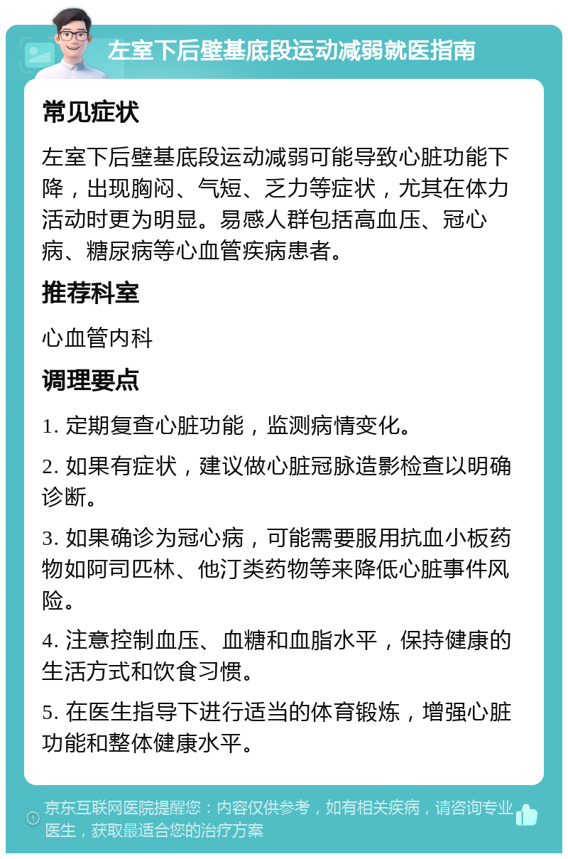 左室下后壁基底段运动减弱就医指南 常见症状 左室下后壁基底段运动减弱可能导致心脏功能下降，出现胸闷、气短、乏力等症状，尤其在体力活动时更为明显。易感人群包括高血压、冠心病、糖尿病等心血管疾病患者。 推荐科室 心血管内科 调理要点 1. 定期复查心脏功能，监测病情变化。 2. 如果有症状，建议做心脏冠脉造影检查以明确诊断。 3. 如果确诊为冠心病，可能需要服用抗血小板药物如阿司匹林、他汀类药物等来降低心脏事件风险。 4. 注意控制血压、血糖和血脂水平，保持健康的生活方式和饮食习惯。 5. 在医生指导下进行适当的体育锻炼，增强心脏功能和整体健康水平。