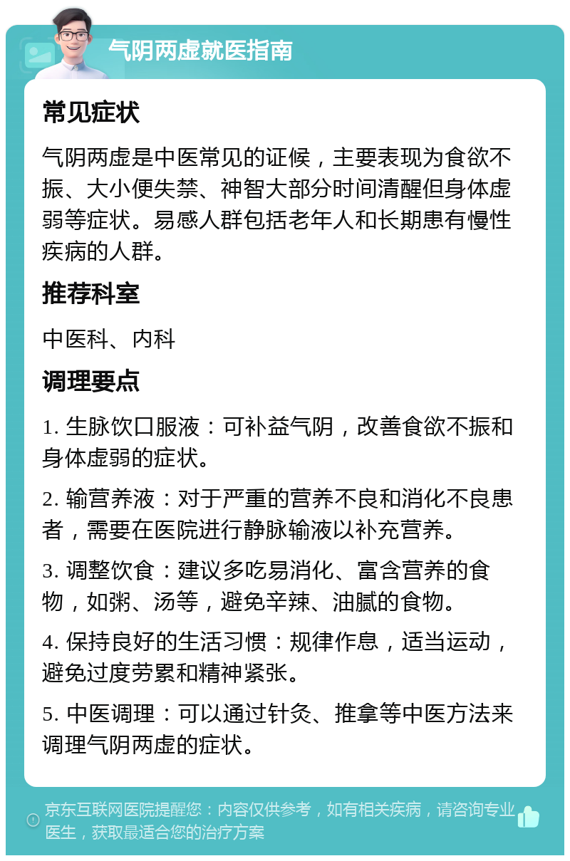 气阴两虚就医指南 常见症状 气阴两虚是中医常见的证候，主要表现为食欲不振、大小便失禁、神智大部分时间清醒但身体虚弱等症状。易感人群包括老年人和长期患有慢性疾病的人群。 推荐科室 中医科、内科 调理要点 1. 生脉饮口服液：可补益气阴，改善食欲不振和身体虚弱的症状。 2. 输营养液：对于严重的营养不良和消化不良患者，需要在医院进行静脉输液以补充营养。 3. 调整饮食：建议多吃易消化、富含营养的食物，如粥、汤等，避免辛辣、油腻的食物。 4. 保持良好的生活习惯：规律作息，适当运动，避免过度劳累和精神紧张。 5. 中医调理：可以通过针灸、推拿等中医方法来调理气阴两虚的症状。