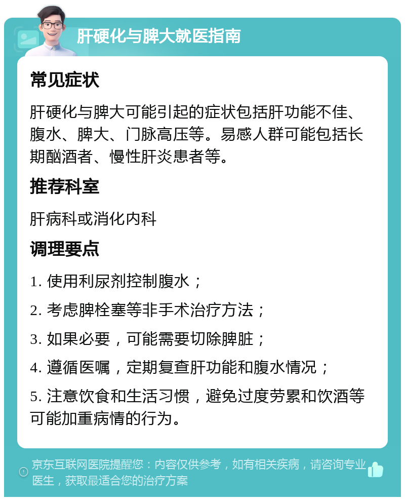 肝硬化与脾大就医指南 常见症状 肝硬化与脾大可能引起的症状包括肝功能不佳、腹水、脾大、门脉高压等。易感人群可能包括长期酗酒者、慢性肝炎患者等。 推荐科室 肝病科或消化内科 调理要点 1. 使用利尿剂控制腹水； 2. 考虑脾栓塞等非手术治疗方法； 3. 如果必要，可能需要切除脾脏； 4. 遵循医嘱，定期复查肝功能和腹水情况； 5. 注意饮食和生活习惯，避免过度劳累和饮酒等可能加重病情的行为。