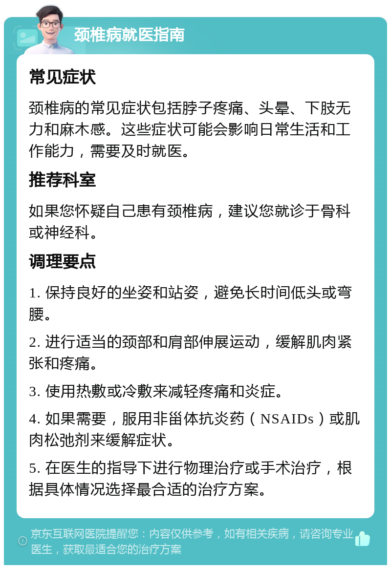 颈椎病就医指南 常见症状 颈椎病的常见症状包括脖子疼痛、头晕、下肢无力和麻木感。这些症状可能会影响日常生活和工作能力，需要及时就医。 推荐科室 如果您怀疑自己患有颈椎病，建议您就诊于骨科或神经科。 调理要点 1. 保持良好的坐姿和站姿，避免长时间低头或弯腰。 2. 进行适当的颈部和肩部伸展运动，缓解肌肉紧张和疼痛。 3. 使用热敷或冷敷来减轻疼痛和炎症。 4. 如果需要，服用非甾体抗炎药（NSAIDs）或肌肉松弛剂来缓解症状。 5. 在医生的指导下进行物理治疗或手术治疗，根据具体情况选择最合适的治疗方案。