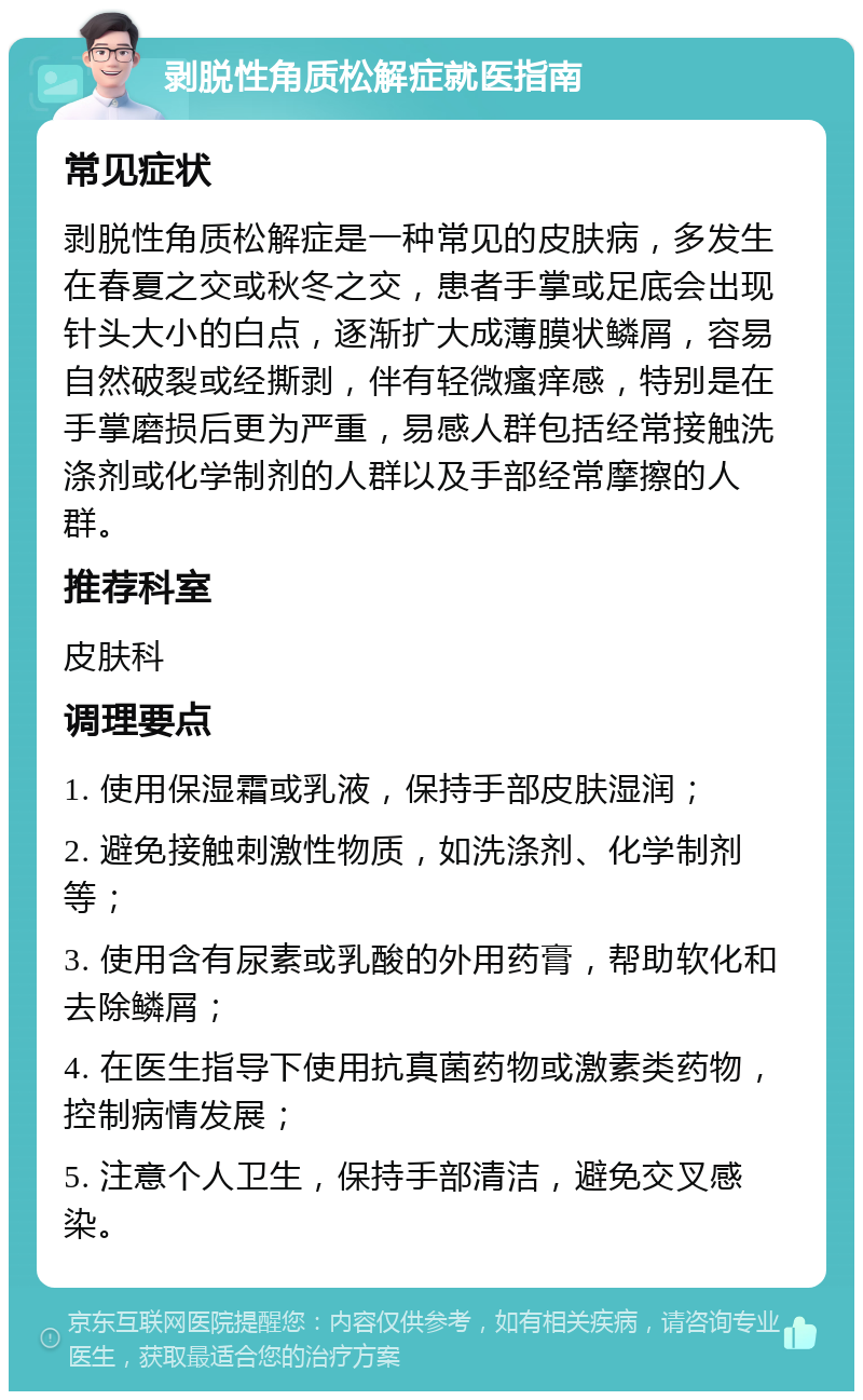 剥脱性角质松解症就医指南 常见症状 剥脱性角质松解症是一种常见的皮肤病，多发生在春夏之交或秋冬之交，患者手掌或足底会出现针头大小的白点，逐渐扩大成薄膜状鳞屑，容易自然破裂或经撕剥，伴有轻微瘙痒感，特别是在手掌磨损后更为严重，易感人群包括经常接触洗涤剂或化学制剂的人群以及手部经常摩擦的人群。 推荐科室 皮肤科 调理要点 1. 使用保湿霜或乳液，保持手部皮肤湿润； 2. 避免接触刺激性物质，如洗涤剂、化学制剂等； 3. 使用含有尿素或乳酸的外用药膏，帮助软化和去除鳞屑； 4. 在医生指导下使用抗真菌药物或激素类药物，控制病情发展； 5. 注意个人卫生，保持手部清洁，避免交叉感染。