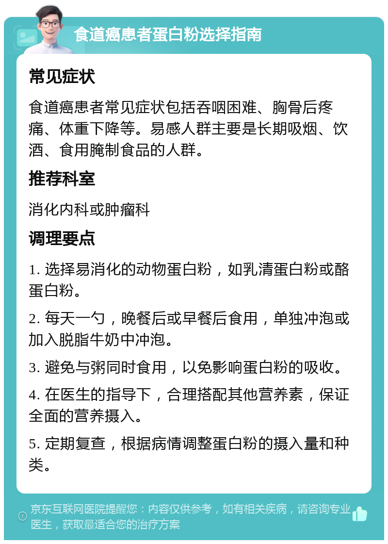 食道癌患者蛋白粉选择指南 常见症状 食道癌患者常见症状包括吞咽困难、胸骨后疼痛、体重下降等。易感人群主要是长期吸烟、饮酒、食用腌制食品的人群。 推荐科室 消化内科或肿瘤科 调理要点 1. 选择易消化的动物蛋白粉，如乳清蛋白粉或酪蛋白粉。 2. 每天一勺，晚餐后或早餐后食用，单独冲泡或加入脱脂牛奶中冲泡。 3. 避免与粥同时食用，以免影响蛋白粉的吸收。 4. 在医生的指导下，合理搭配其他营养素，保证全面的营养摄入。 5. 定期复查，根据病情调整蛋白粉的摄入量和种类。