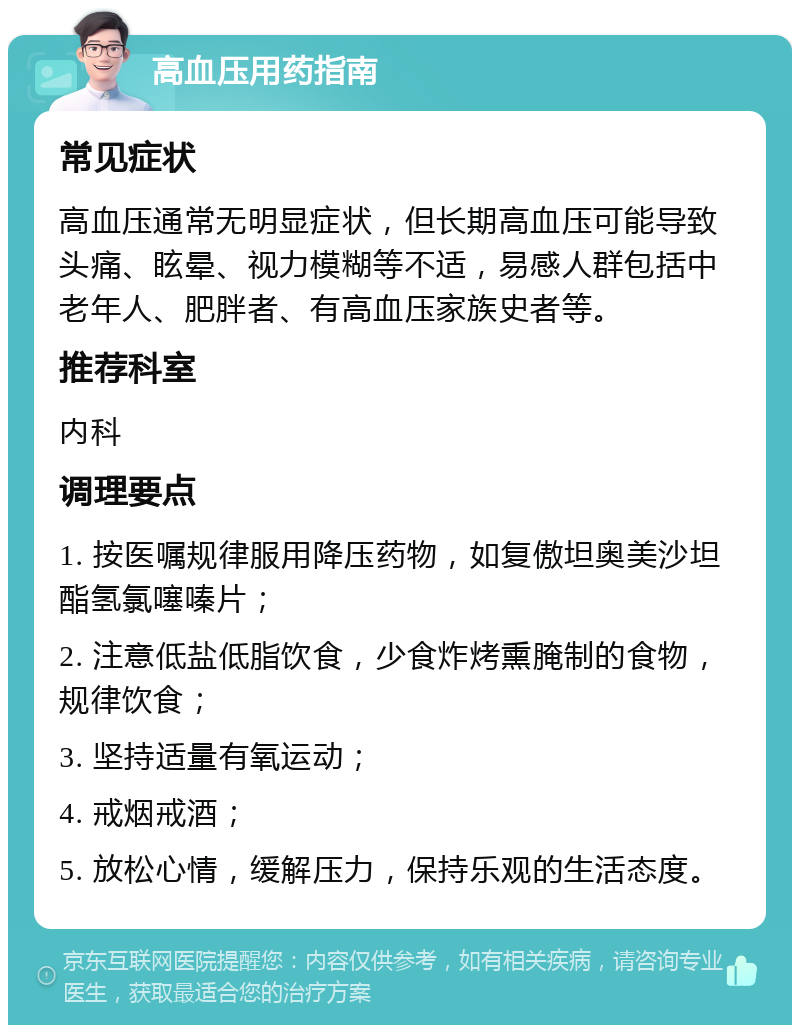 高血压用药指南 常见症状 高血压通常无明显症状，但长期高血压可能导致头痛、眩晕、视力模糊等不适，易感人群包括中老年人、肥胖者、有高血压家族史者等。 推荐科室 内科 调理要点 1. 按医嘱规律服用降压药物，如复傲坦奥美沙坦酯氢氯噻嗪片； 2. 注意低盐低脂饮食，少食炸烤熏腌制的食物，规律饮食； 3. 坚持适量有氧运动； 4. 戒烟戒酒； 5. 放松心情，缓解压力，保持乐观的生活态度。