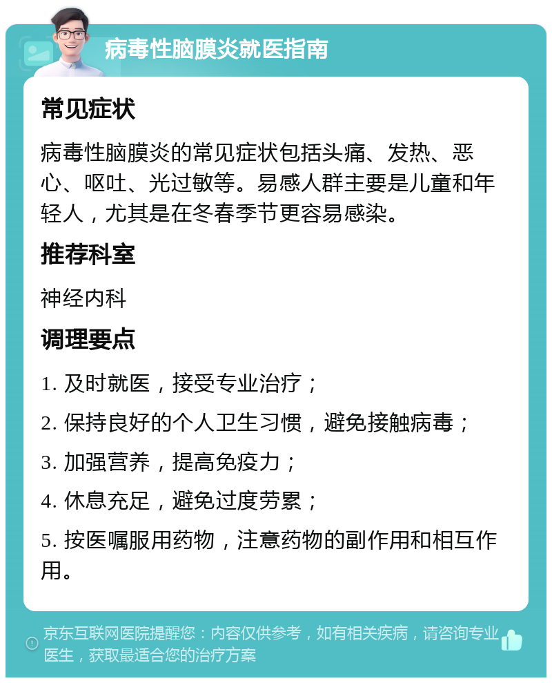 病毒性脑膜炎就医指南 常见症状 病毒性脑膜炎的常见症状包括头痛、发热、恶心、呕吐、光过敏等。易感人群主要是儿童和年轻人，尤其是在冬春季节更容易感染。 推荐科室 神经内科 调理要点 1. 及时就医，接受专业治疗； 2. 保持良好的个人卫生习惯，避免接触病毒； 3. 加强营养，提高免疫力； 4. 休息充足，避免过度劳累； 5. 按医嘱服用药物，注意药物的副作用和相互作用。