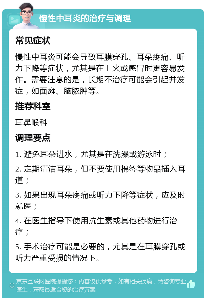 慢性中耳炎的治疗与调理 常见症状 慢性中耳炎可能会导致耳膜穿孔、耳朵疼痛、听力下降等症状，尤其是在上火或感冒时更容易发作。需要注意的是，长期不治疗可能会引起并发症，如面瘫、脑脓肿等。 推荐科室 耳鼻喉科 调理要点 1. 避免耳朵进水，尤其是在洗澡或游泳时； 2. 定期清洁耳朵，但不要使用棉签等物品插入耳道； 3. 如果出现耳朵疼痛或听力下降等症状，应及时就医； 4. 在医生指导下使用抗生素或其他药物进行治疗； 5. 手术治疗可能是必要的，尤其是在耳膜穿孔或听力严重受损的情况下。