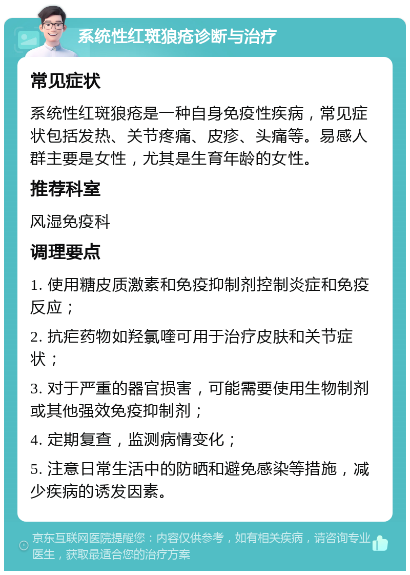 系统性红斑狼疮诊断与治疗 常见症状 系统性红斑狼疮是一种自身免疫性疾病，常见症状包括发热、关节疼痛、皮疹、头痛等。易感人群主要是女性，尤其是生育年龄的女性。 推荐科室 风湿免疫科 调理要点 1. 使用糖皮质激素和免疫抑制剂控制炎症和免疫反应； 2. 抗疟药物如羟氯喹可用于治疗皮肤和关节症状； 3. 对于严重的器官损害，可能需要使用生物制剂或其他强效免疫抑制剂； 4. 定期复查，监测病情变化； 5. 注意日常生活中的防晒和避免感染等措施，减少疾病的诱发因素。