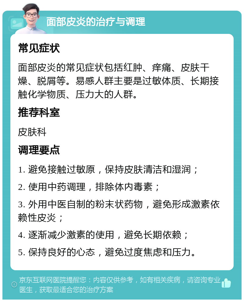 面部皮炎的治疗与调理 常见症状 面部皮炎的常见症状包括红肿、痒痛、皮肤干燥、脱屑等。易感人群主要是过敏体质、长期接触化学物质、压力大的人群。 推荐科室 皮肤科 调理要点 1. 避免接触过敏原，保持皮肤清洁和湿润； 2. 使用中药调理，排除体内毒素； 3. 外用中医自制的粉末状药物，避免形成激素依赖性皮炎； 4. 逐渐减少激素的使用，避免长期依赖； 5. 保持良好的心态，避免过度焦虑和压力。