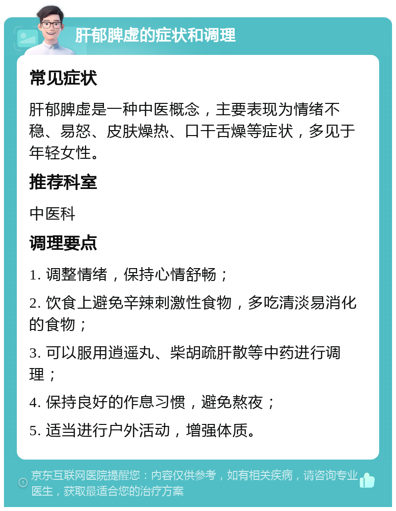 肝郁脾虚的症状和调理 常见症状 肝郁脾虚是一种中医概念，主要表现为情绪不稳、易怒、皮肤燥热、口干舌燥等症状，多见于年轻女性。 推荐科室 中医科 调理要点 1. 调整情绪，保持心情舒畅； 2. 饮食上避免辛辣刺激性食物，多吃清淡易消化的食物； 3. 可以服用逍遥丸、柴胡疏肝散等中药进行调理； 4. 保持良好的作息习惯，避免熬夜； 5. 适当进行户外活动，增强体质。