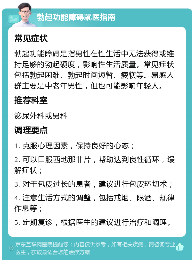 勃起功能障碍就医指南 常见症状 勃起功能障碍是指男性在性生活中无法获得或维持足够的勃起硬度，影响性生活质量。常见症状包括勃起困难、勃起时间短暂、疲软等。易感人群主要是中老年男性，但也可能影响年轻人。 推荐科室 泌尿外科或男科 调理要点 1. 克服心理因素，保持良好的心态； 2. 可以口服西地那非片，帮助达到良性循环，缓解症状； 3. 对于包皮过长的患者，建议进行包皮环切术； 4. 注意生活方式的调整，包括戒烟、限酒、规律作息等； 5. 定期复诊，根据医生的建议进行治疗和调理。