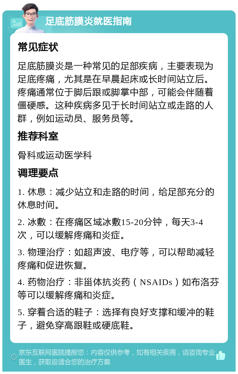 足底筋膜炎就医指南 常见症状 足底筋膜炎是一种常见的足部疾病，主要表现为足底疼痛，尤其是在早晨起床或长时间站立后。疼痛通常位于脚后跟或脚掌中部，可能会伴随着僵硬感。这种疾病多见于长时间站立或走路的人群，例如运动员、服务员等。 推荐科室 骨科或运动医学科 调理要点 1. 休息：减少站立和走路的时间，给足部充分的休息时间。 2. 冰敷：在疼痛区域冰敷15-20分钟，每天3-4次，可以缓解疼痛和炎症。 3. 物理治疗：如超声波、电疗等，可以帮助减轻疼痛和促进恢复。 4. 药物治疗：非甾体抗炎药（NSAIDs）如布洛芬等可以缓解疼痛和炎症。 5. 穿着合适的鞋子：选择有良好支撑和缓冲的鞋子，避免穿高跟鞋或硬底鞋。