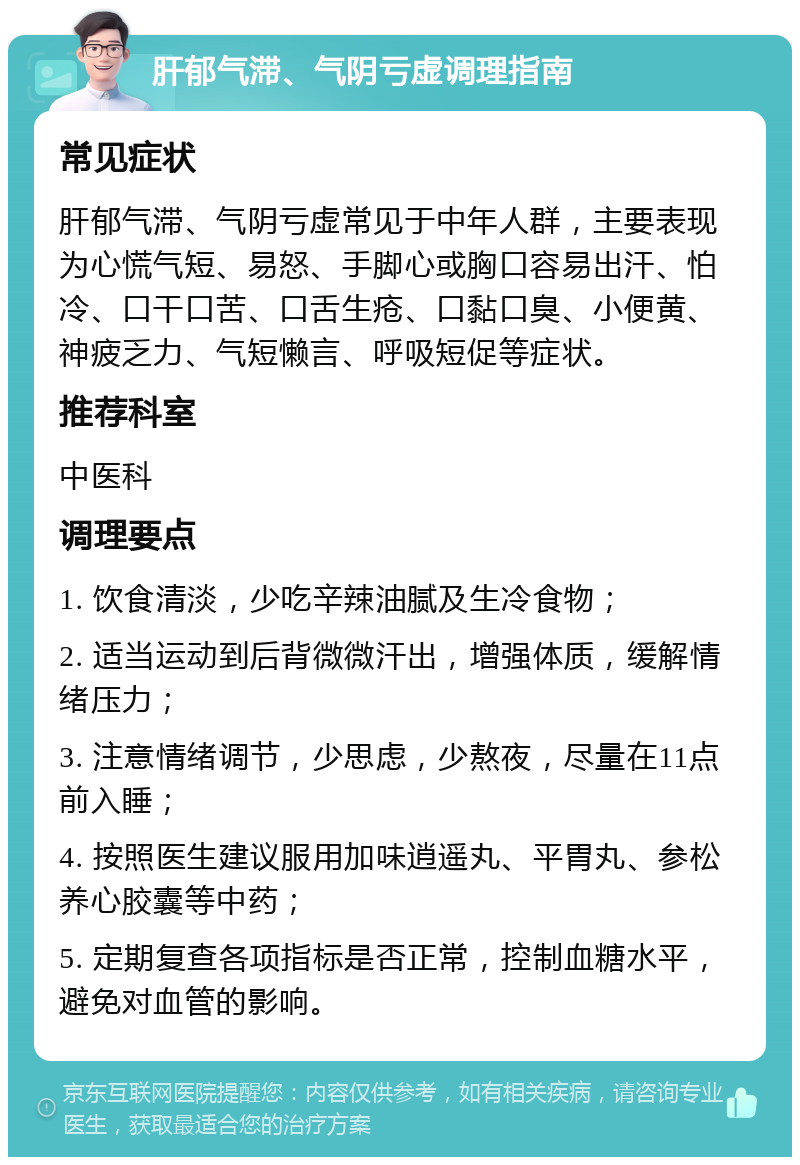 肝郁气滞、气阴亏虚调理指南 常见症状 肝郁气滞、气阴亏虚常见于中年人群，主要表现为心慌气短、易怒、手脚心或胸口容易出汗、怕冷、口干口苦、口舌生疮、口黏口臭、小便黄、神疲乏力、气短懒言、呼吸短促等症状。 推荐科室 中医科 调理要点 1. 饮食清淡，少吃辛辣油腻及生冷食物； 2. 适当运动到后背微微汗出，增强体质，缓解情绪压力； 3. 注意情绪调节，少思虑，少熬夜，尽量在11点前入睡； 4. 按照医生建议服用加味逍遥丸、平胃丸、参松养心胶囊等中药； 5. 定期复查各项指标是否正常，控制血糖水平，避免对血管的影响。