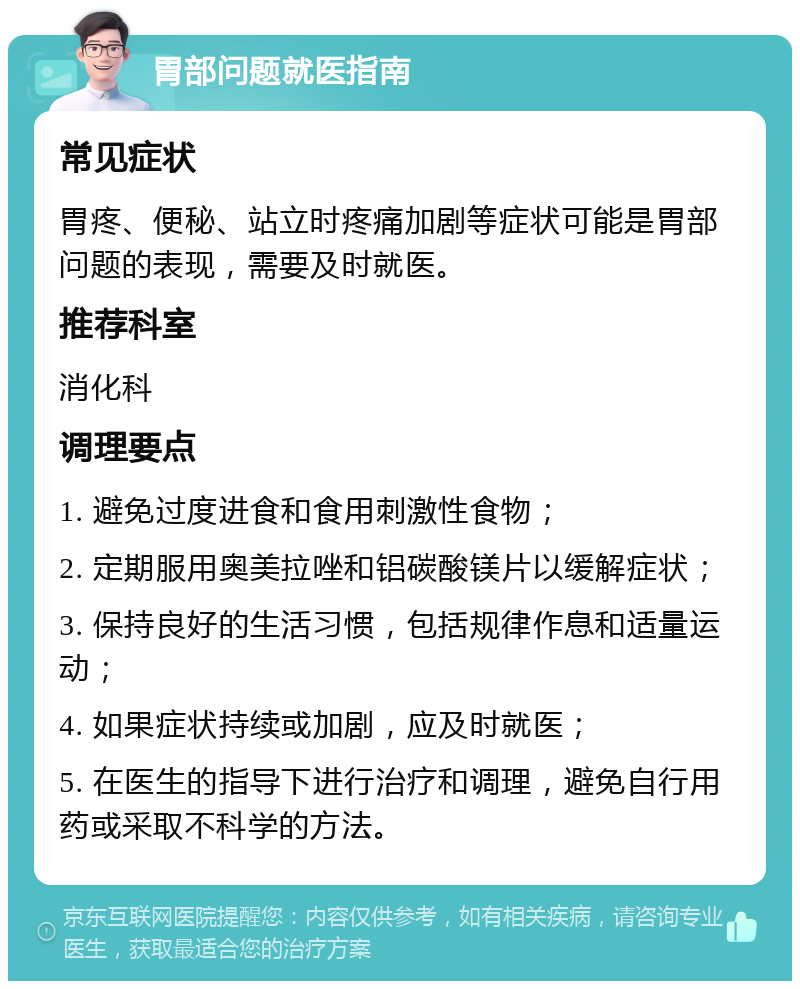 胃部问题就医指南 常见症状 胃疼、便秘、站立时疼痛加剧等症状可能是胃部问题的表现，需要及时就医。 推荐科室 消化科 调理要点 1. 避免过度进食和食用刺激性食物； 2. 定期服用奥美拉唑和铝碳酸镁片以缓解症状； 3. 保持良好的生活习惯，包括规律作息和适量运动； 4. 如果症状持续或加剧，应及时就医； 5. 在医生的指导下进行治疗和调理，避免自行用药或采取不科学的方法。