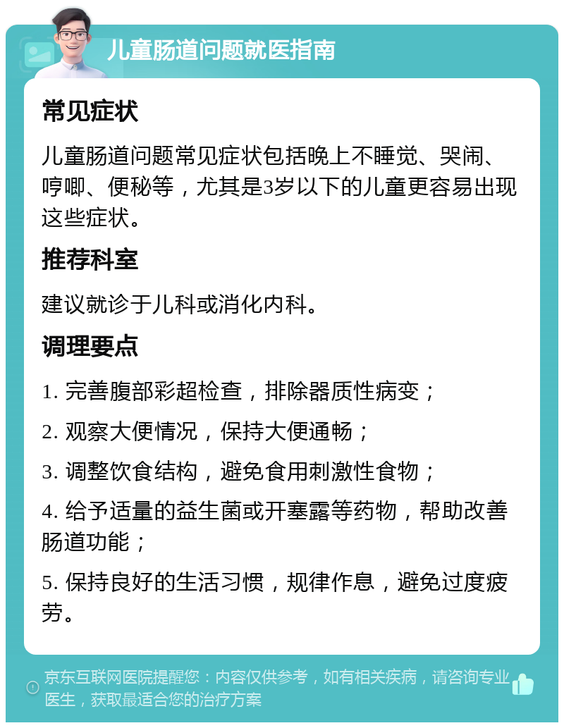 儿童肠道问题就医指南 常见症状 儿童肠道问题常见症状包括晚上不睡觉、哭闹、哼唧、便秘等，尤其是3岁以下的儿童更容易出现这些症状。 推荐科室 建议就诊于儿科或消化内科。 调理要点 1. 完善腹部彩超检查，排除器质性病变； 2. 观察大便情况，保持大便通畅； 3. 调整饮食结构，避免食用刺激性食物； 4. 给予适量的益生菌或开塞露等药物，帮助改善肠道功能； 5. 保持良好的生活习惯，规律作息，避免过度疲劳。