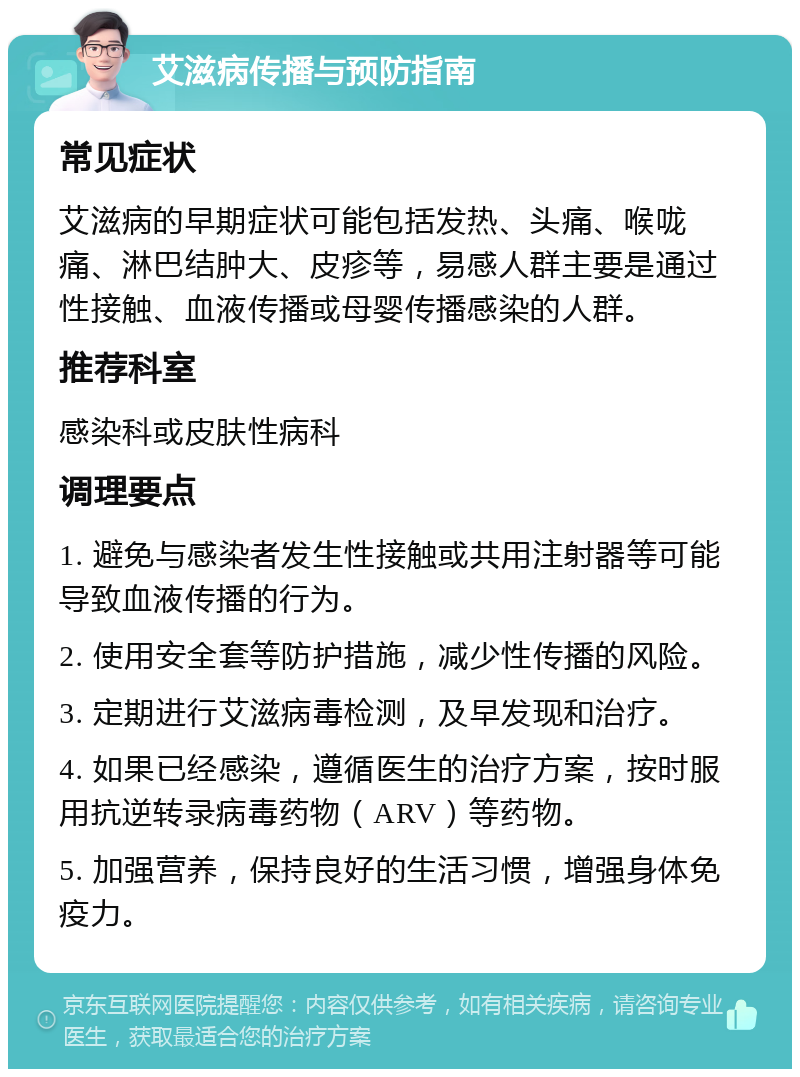 艾滋病传播与预防指南 常见症状 艾滋病的早期症状可能包括发热、头痛、喉咙痛、淋巴结肿大、皮疹等，易感人群主要是通过性接触、血液传播或母婴传播感染的人群。 推荐科室 感染科或皮肤性病科 调理要点 1. 避免与感染者发生性接触或共用注射器等可能导致血液传播的行为。 2. 使用安全套等防护措施，减少性传播的风险。 3. 定期进行艾滋病毒检测，及早发现和治疗。 4. 如果已经感染，遵循医生的治疗方案，按时服用抗逆转录病毒药物（ARV）等药物。 5. 加强营养，保持良好的生活习惯，增强身体免疫力。