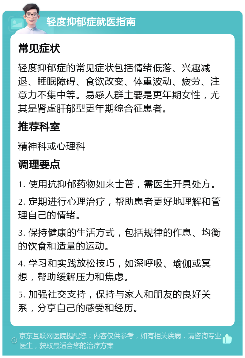 轻度抑郁症就医指南 常见症状 轻度抑郁症的常见症状包括情绪低落、兴趣减退、睡眠障碍、食欲改变、体重波动、疲劳、注意力不集中等。易感人群主要是更年期女性，尤其是肾虚肝郁型更年期综合征患者。 推荐科室 精神科或心理科 调理要点 1. 使用抗抑郁药物如来士普，需医生开具处方。 2. 定期进行心理治疗，帮助患者更好地理解和管理自己的情绪。 3. 保持健康的生活方式，包括规律的作息、均衡的饮食和适量的运动。 4. 学习和实践放松技巧，如深呼吸、瑜伽或冥想，帮助缓解压力和焦虑。 5. 加强社交支持，保持与家人和朋友的良好关系，分享自己的感受和经历。