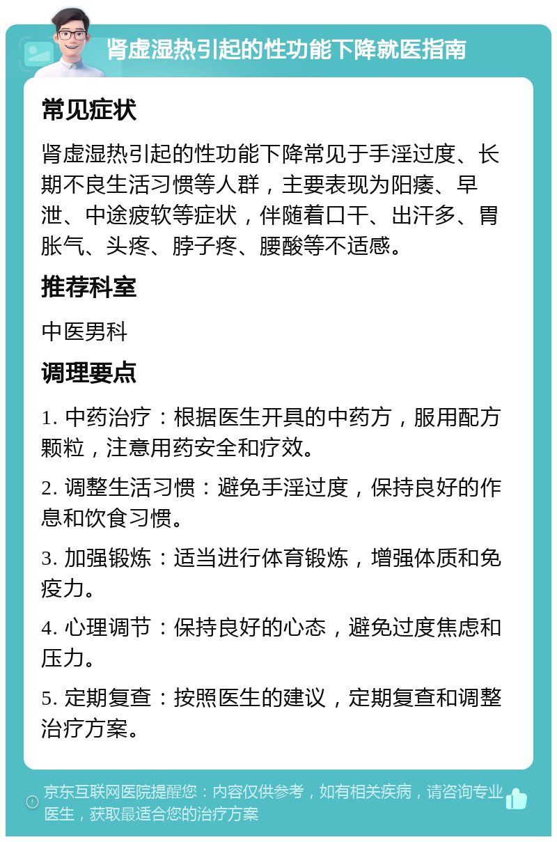 肾虚湿热引起的性功能下降就医指南 常见症状 肾虚湿热引起的性功能下降常见于手淫过度、长期不良生活习惯等人群，主要表现为阳痿、早泄、中途疲软等症状，伴随着口干、出汗多、胃胀气、头疼、脖子疼、腰酸等不适感。 推荐科室 中医男科 调理要点 1. 中药治疗：根据医生开具的中药方，服用配方颗粒，注意用药安全和疗效。 2. 调整生活习惯：避免手淫过度，保持良好的作息和饮食习惯。 3. 加强锻炼：适当进行体育锻炼，增强体质和免疫力。 4. 心理调节：保持良好的心态，避免过度焦虑和压力。 5. 定期复查：按照医生的建议，定期复查和调整治疗方案。