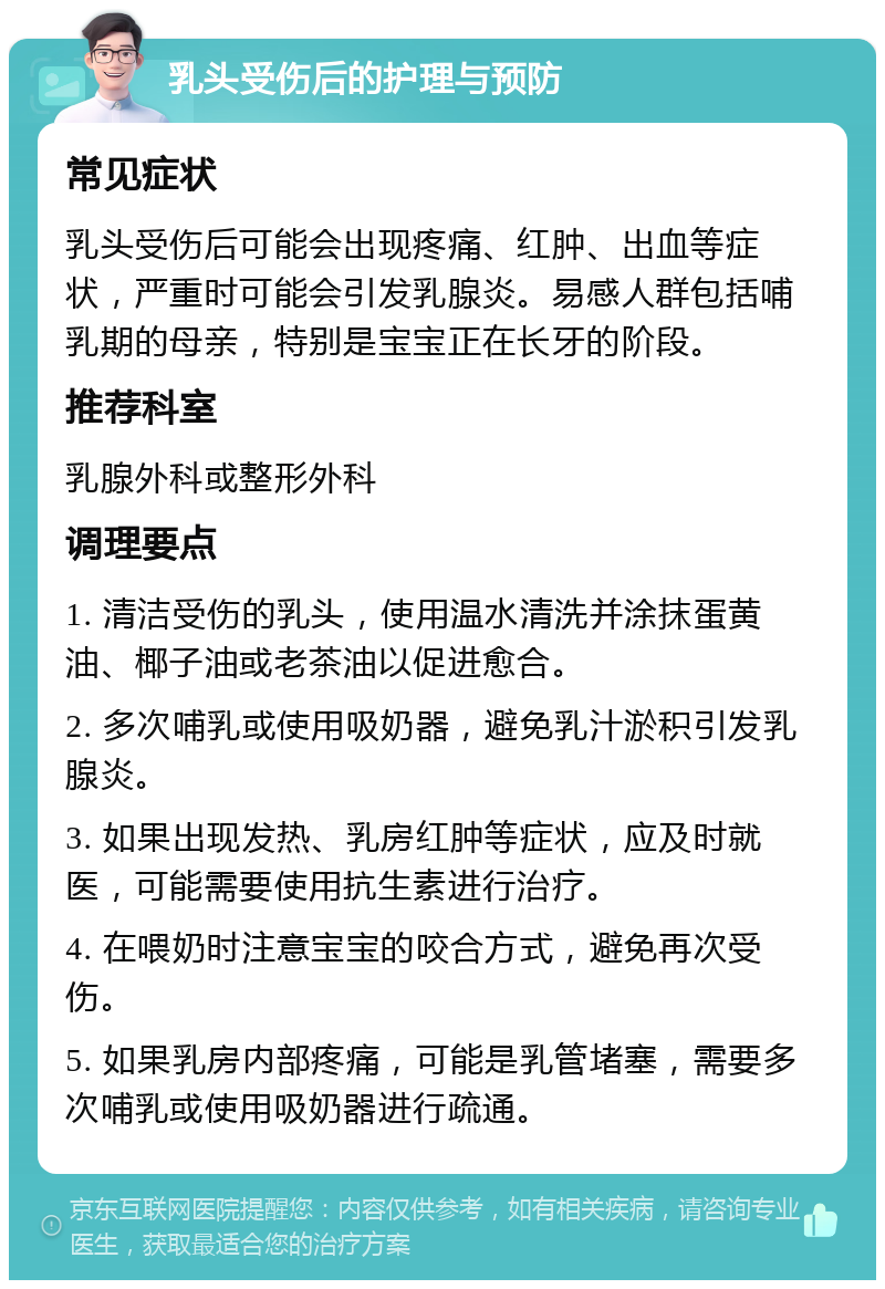 乳头受伤后的护理与预防 常见症状 乳头受伤后可能会出现疼痛、红肿、出血等症状，严重时可能会引发乳腺炎。易感人群包括哺乳期的母亲，特别是宝宝正在长牙的阶段。 推荐科室 乳腺外科或整形外科 调理要点 1. 清洁受伤的乳头，使用温水清洗并涂抹蛋黄油、椰子油或老茶油以促进愈合。 2. 多次哺乳或使用吸奶器，避免乳汁淤积引发乳腺炎。 3. 如果出现发热、乳房红肿等症状，应及时就医，可能需要使用抗生素进行治疗。 4. 在喂奶时注意宝宝的咬合方式，避免再次受伤。 5. 如果乳房内部疼痛，可能是乳管堵塞，需要多次哺乳或使用吸奶器进行疏通。