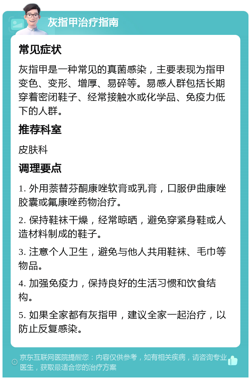 灰指甲治疗指南 常见症状 灰指甲是一种常见的真菌感染，主要表现为指甲变色、变形、增厚、易碎等。易感人群包括长期穿着密闭鞋子、经常接触水或化学品、免疫力低下的人群。 推荐科室 皮肤科 调理要点 1. 外用萘替芬酮康唑软膏或乳膏，口服伊曲康唑胶囊或氟康唑药物治疗。 2. 保持鞋袜干燥，经常晾晒，避免穿紧身鞋或人造材料制成的鞋子。 3. 注意个人卫生，避免与他人共用鞋袜、毛巾等物品。 4. 加强免疫力，保持良好的生活习惯和饮食结构。 5. 如果全家都有灰指甲，建议全家一起治疗，以防止反复感染。