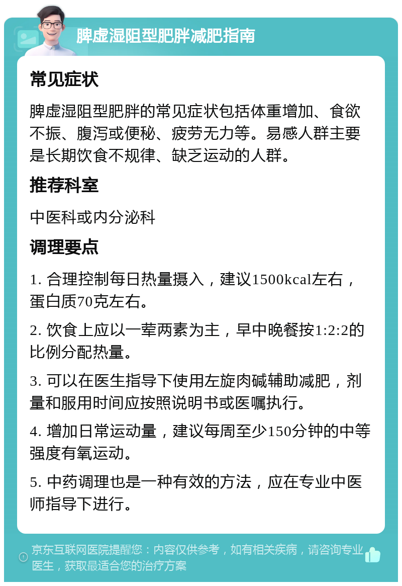 脾虚湿阻型肥胖减肥指南 常见症状 脾虚湿阻型肥胖的常见症状包括体重增加、食欲不振、腹泻或便秘、疲劳无力等。易感人群主要是长期饮食不规律、缺乏运动的人群。 推荐科室 中医科或内分泌科 调理要点 1. 合理控制每日热量摄入，建议1500kcal左右，蛋白质70克左右。 2. 饮食上应以一荤两素为主，早中晚餐按1:2:2的比例分配热量。 3. 可以在医生指导下使用左旋肉碱辅助减肥，剂量和服用时间应按照说明书或医嘱执行。 4. 增加日常运动量，建议每周至少150分钟的中等强度有氧运动。 5. 中药调理也是一种有效的方法，应在专业中医师指导下进行。