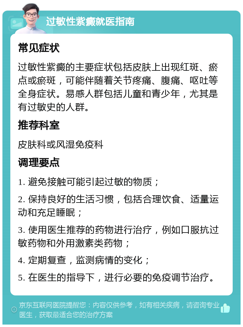 过敏性紫癜就医指南 常见症状 过敏性紫癜的主要症状包括皮肤上出现红斑、瘀点或瘀斑，可能伴随着关节疼痛、腹痛、呕吐等全身症状。易感人群包括儿童和青少年，尤其是有过敏史的人群。 推荐科室 皮肤科或风湿免疫科 调理要点 1. 避免接触可能引起过敏的物质； 2. 保持良好的生活习惯，包括合理饮食、适量运动和充足睡眠； 3. 使用医生推荐的药物进行治疗，例如口服抗过敏药物和外用激素类药物； 4. 定期复查，监测病情的变化； 5. 在医生的指导下，进行必要的免疫调节治疗。