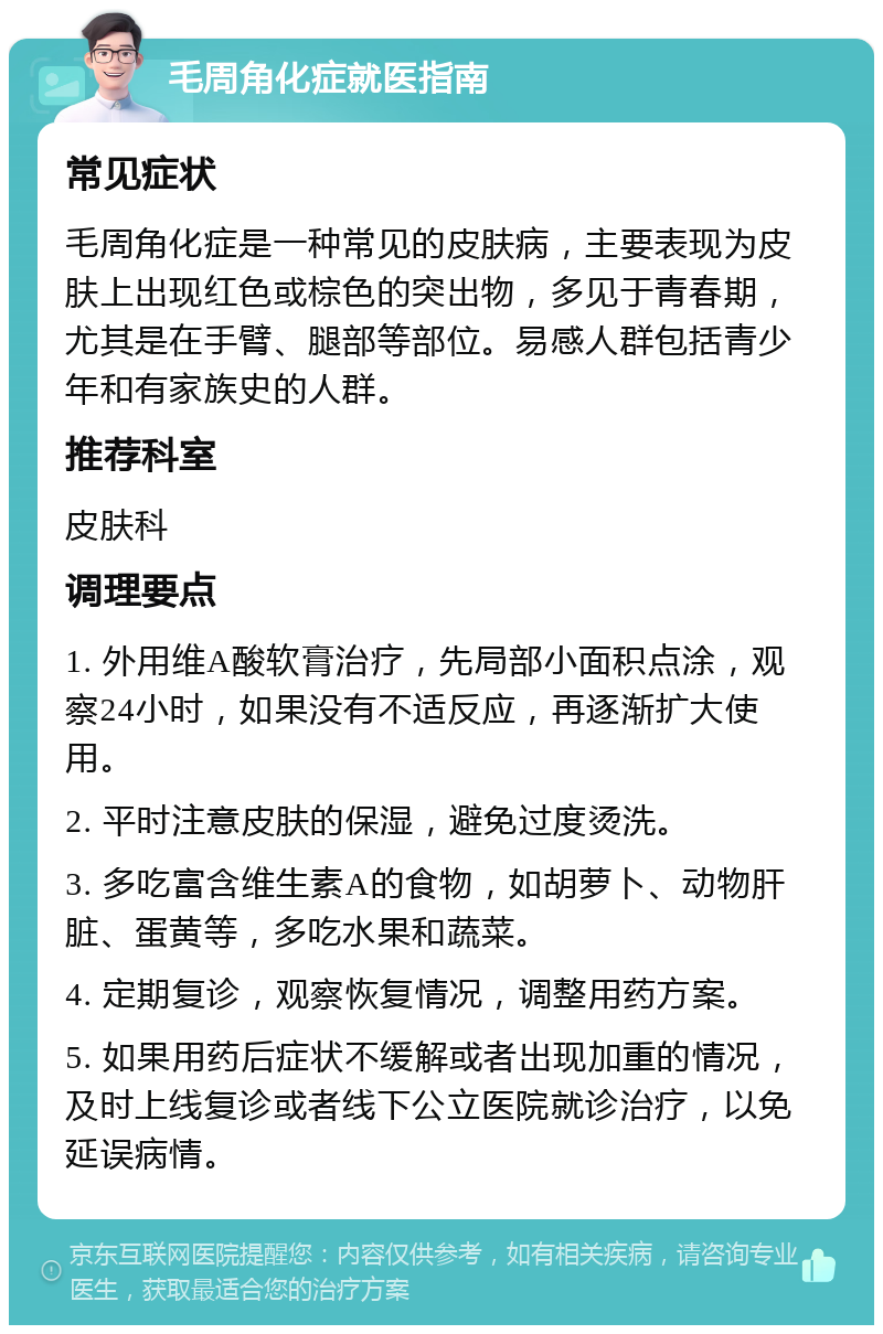 毛周角化症就医指南 常见症状 毛周角化症是一种常见的皮肤病，主要表现为皮肤上出现红色或棕色的突出物，多见于青春期，尤其是在手臂、腿部等部位。易感人群包括青少年和有家族史的人群。 推荐科室 皮肤科 调理要点 1. 外用维A酸软膏治疗，先局部小面积点涂，观察24小时，如果没有不适反应，再逐渐扩大使用。 2. 平时注意皮肤的保湿，避免过度烫洗。 3. 多吃富含维生素A的食物，如胡萝卜、动物肝脏、蛋黄等，多吃水果和蔬菜。 4. 定期复诊，观察恢复情况，调整用药方案。 5. 如果用药后症状不缓解或者出现加重的情况，及时上线复诊或者线下公立医院就诊治疗，以免延误病情。