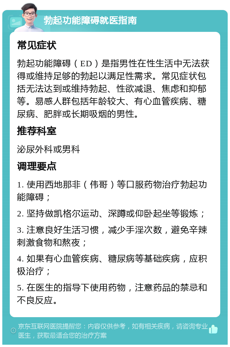 勃起功能障碍就医指南 常见症状 勃起功能障碍（ED）是指男性在性生活中无法获得或维持足够的勃起以满足性需求。常见症状包括无法达到或维持勃起、性欲减退、焦虑和抑郁等。易感人群包括年龄较大、有心血管疾病、糖尿病、肥胖或长期吸烟的男性。 推荐科室 泌尿外科或男科 调理要点 1. 使用西地那非（伟哥）等口服药物治疗勃起功能障碍； 2. 坚持做凯格尔运动、深蹲或仰卧起坐等锻炼； 3. 注意良好生活习惯，减少手淫次数，避免辛辣刺激食物和熬夜； 4. 如果有心血管疾病、糖尿病等基础疾病，应积极治疗； 5. 在医生的指导下使用药物，注意药品的禁忌和不良反应。