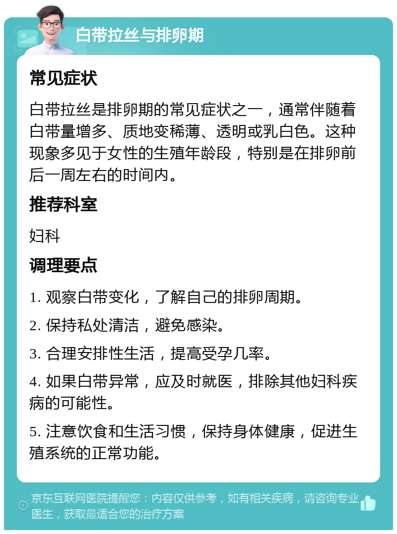 白带拉丝与排卵期 常见症状 白带拉丝是排卵期的常见症状之一，通常伴随着白带量增多、质地变稀薄、透明或乳白色。这种现象多见于女性的生殖年龄段，特别是在排卵前后一周左右的时间内。 推荐科室 妇科 调理要点 1. 观察白带变化，了解自己的排卵周期。 2. 保持私处清洁，避免感染。 3. 合理安排性生活，提高受孕几率。 4. 如果白带异常，应及时就医，排除其他妇科疾病的可能性。 5. 注意饮食和生活习惯，保持身体健康，促进生殖系统的正常功能。