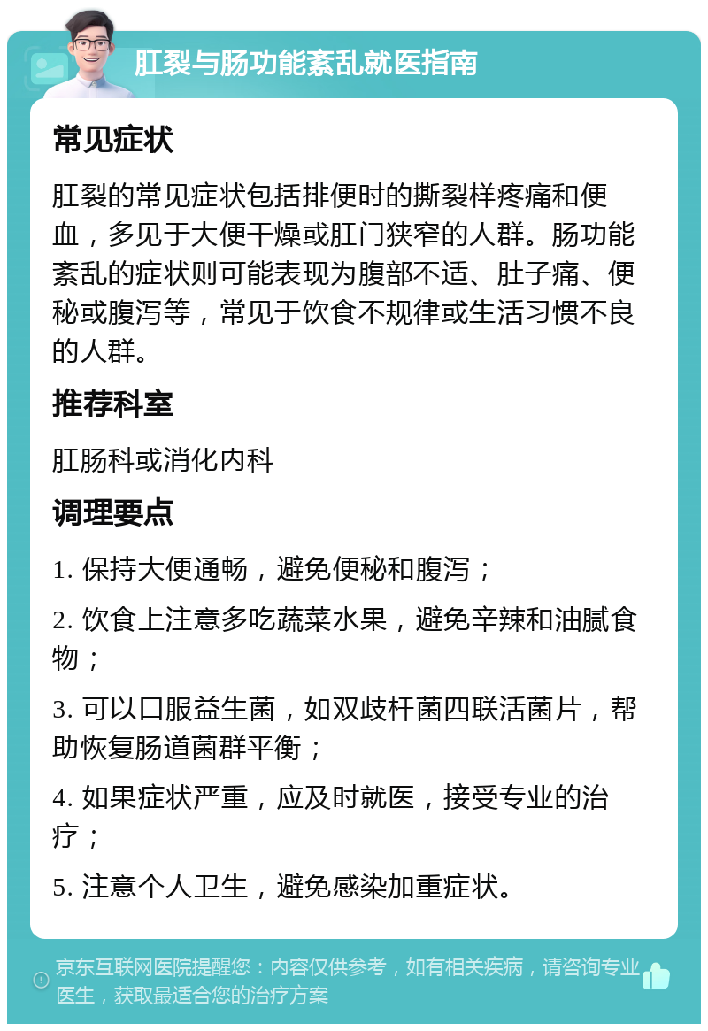 肛裂与肠功能紊乱就医指南 常见症状 肛裂的常见症状包括排便时的撕裂样疼痛和便血，多见于大便干燥或肛门狭窄的人群。肠功能紊乱的症状则可能表现为腹部不适、肚子痛、便秘或腹泻等，常见于饮食不规律或生活习惯不良的人群。 推荐科室 肛肠科或消化内科 调理要点 1. 保持大便通畅，避免便秘和腹泻； 2. 饮食上注意多吃蔬菜水果，避免辛辣和油腻食物； 3. 可以口服益生菌，如双歧杆菌四联活菌片，帮助恢复肠道菌群平衡； 4. 如果症状严重，应及时就医，接受专业的治疗； 5. 注意个人卫生，避免感染加重症状。