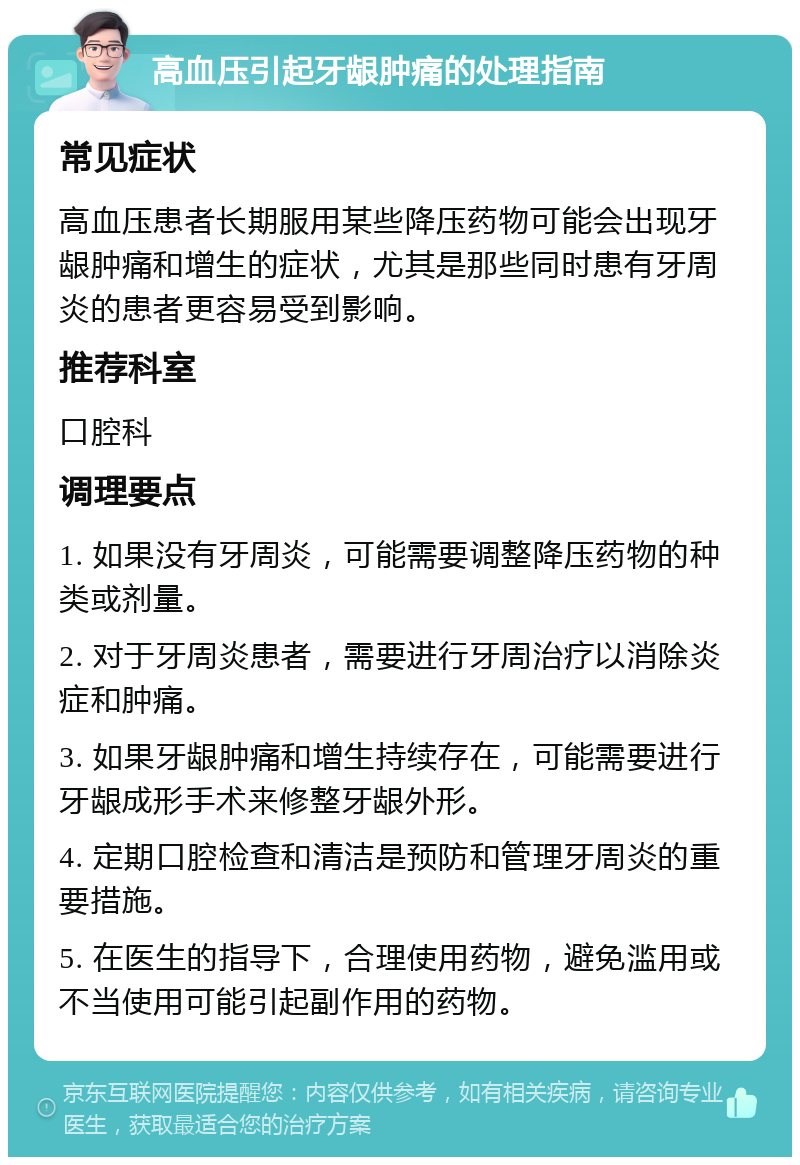 高血压引起牙龈肿痛的处理指南 常见症状 高血压患者长期服用某些降压药物可能会出现牙龈肿痛和增生的症状，尤其是那些同时患有牙周炎的患者更容易受到影响。 推荐科室 口腔科 调理要点 1. 如果没有牙周炎，可能需要调整降压药物的种类或剂量。 2. 对于牙周炎患者，需要进行牙周治疗以消除炎症和肿痛。 3. 如果牙龈肿痛和增生持续存在，可能需要进行牙龈成形手术来修整牙龈外形。 4. 定期口腔检查和清洁是预防和管理牙周炎的重要措施。 5. 在医生的指导下，合理使用药物，避免滥用或不当使用可能引起副作用的药物。