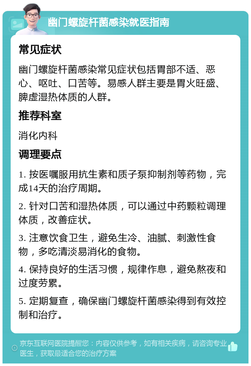 幽门螺旋杆菌感染就医指南 常见症状 幽门螺旋杆菌感染常见症状包括胃部不适、恶心、呕吐、口苦等。易感人群主要是胃火旺盛、脾虚湿热体质的人群。 推荐科室 消化内科 调理要点 1. 按医嘱服用抗生素和质子泵抑制剂等药物，完成14天的治疗周期。 2. 针对口苦和湿热体质，可以通过中药颗粒调理体质，改善症状。 3. 注意饮食卫生，避免生冷、油腻、刺激性食物，多吃清淡易消化的食物。 4. 保持良好的生活习惯，规律作息，避免熬夜和过度劳累。 5. 定期复查，确保幽门螺旋杆菌感染得到有效控制和治疗。