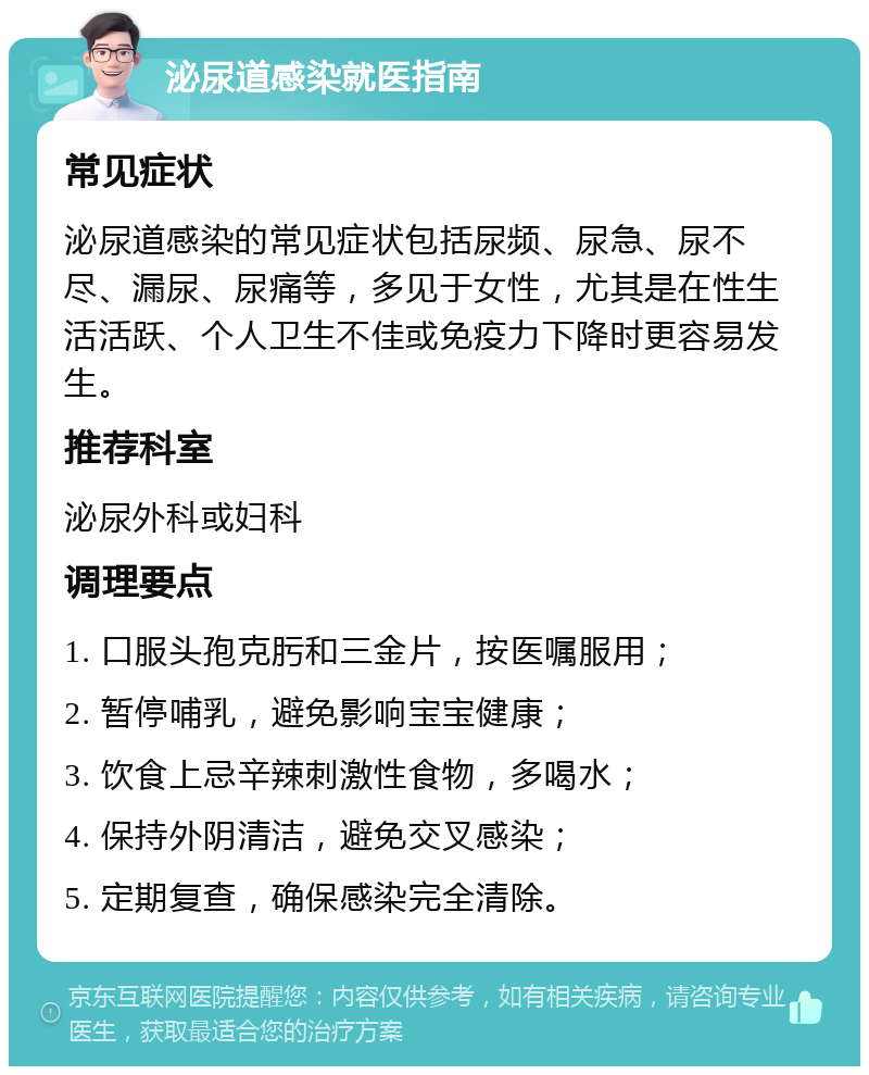 泌尿道感染就医指南 常见症状 泌尿道感染的常见症状包括尿频、尿急、尿不尽、漏尿、尿痛等，多见于女性，尤其是在性生活活跃、个人卫生不佳或免疫力下降时更容易发生。 推荐科室 泌尿外科或妇科 调理要点 1. 口服头孢克肟和三金片，按医嘱服用； 2. 暂停哺乳，避免影响宝宝健康； 3. 饮食上忌辛辣刺激性食物，多喝水； 4. 保持外阴清洁，避免交叉感染； 5. 定期复查，确保感染完全清除。