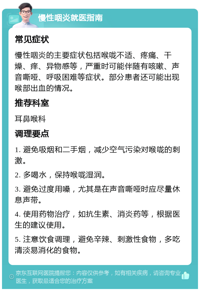 慢性咽炎就医指南 常见症状 慢性咽炎的主要症状包括喉咙不适、疼痛、干燥、痒、异物感等，严重时可能伴随有咳嗽、声音嘶哑、呼吸困难等症状。部分患者还可能出现喉部出血的情况。 推荐科室 耳鼻喉科 调理要点 1. 避免吸烟和二手烟，减少空气污染对喉咙的刺激。 2. 多喝水，保持喉咙湿润。 3. 避免过度用嗓，尤其是在声音嘶哑时应尽量休息声带。 4. 使用药物治疗，如抗生素、消炎药等，根据医生的建议使用。 5. 注意饮食调理，避免辛辣、刺激性食物，多吃清淡易消化的食物。